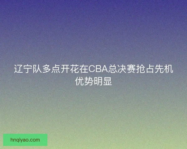 辽宁队多点开花在CBA总决赛抢占先机优势明显