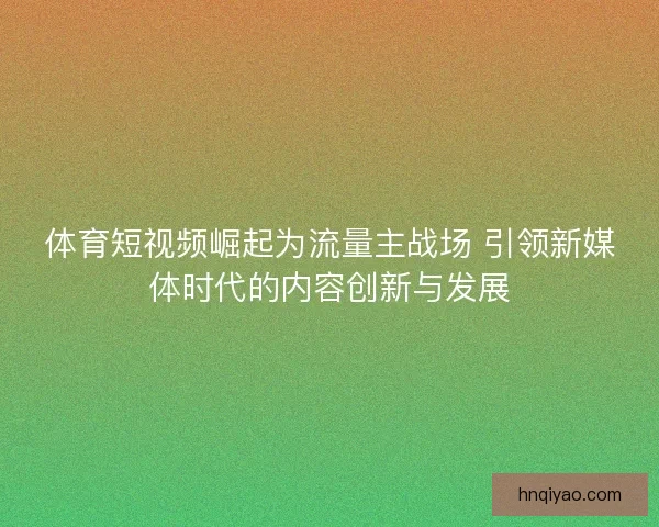 体育短视频崛起为流量主战场 引领新媒体时代的内容创新与发展