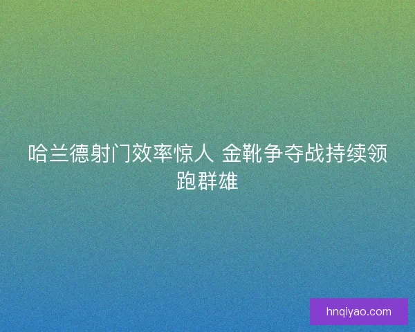 哈兰德射门效率惊人 金靴争夺战持续领跑群雄