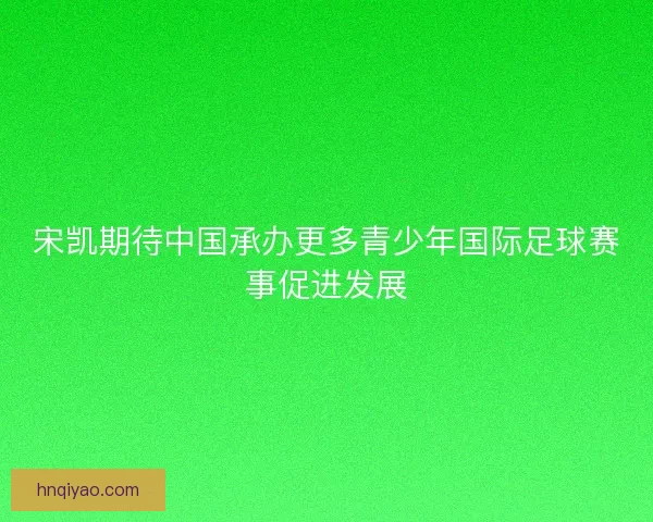 宋凯期待中国承办更多青少年国际足球赛事促进发展