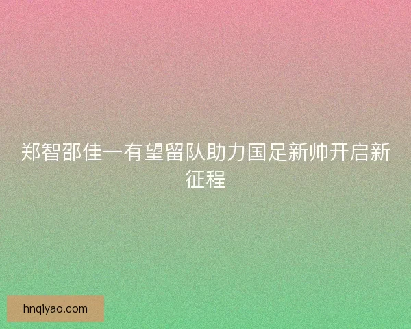 郑智邵佳一有望留队助力国足新帅开启新征程