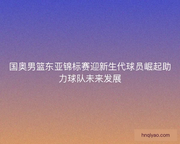 国奥男篮东亚锦标赛迎新生代球员崛起助力球队未来发展