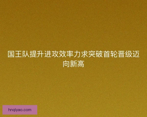国王队提升进攻效率力求突破首轮晋级迈向新高